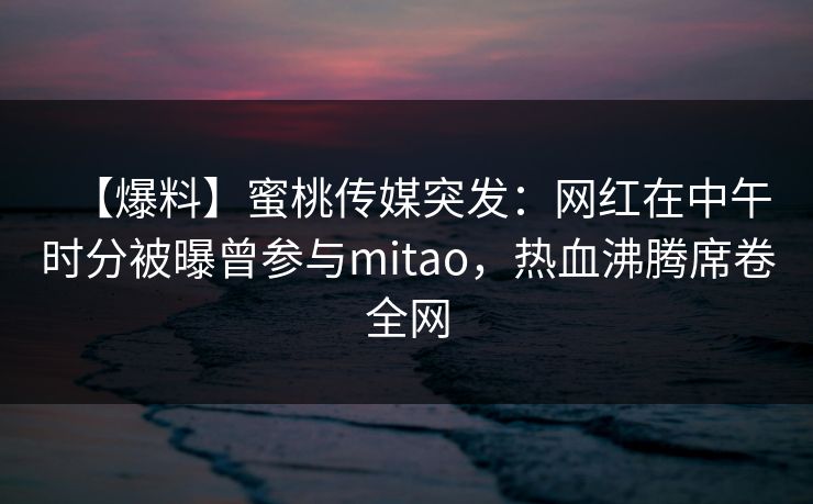 【爆料】蜜桃传媒突发：网红在中午时分被曝曾参与mitao，热血沸腾席卷全网