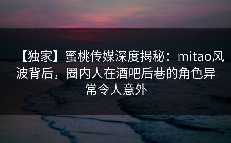 【独家】蜜桃传媒深度揭秘：mitao风波背后，圈内人在酒吧后巷的角色异常令人意外