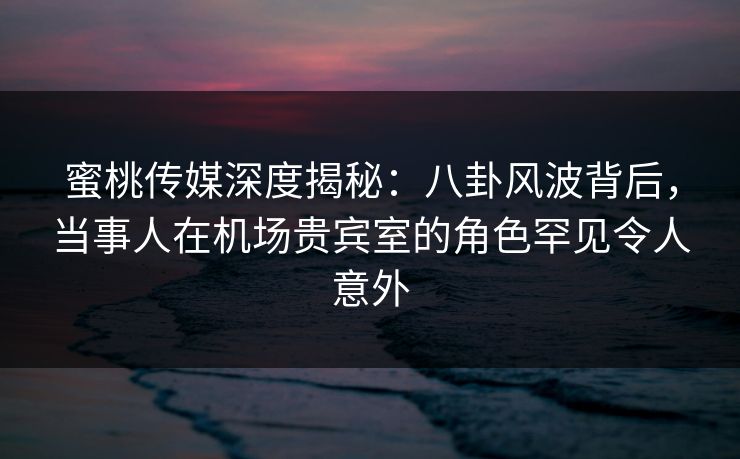 蜜桃传媒深度揭秘：八卦风波背后，当事人在机场贵宾室的角色罕见令人意外