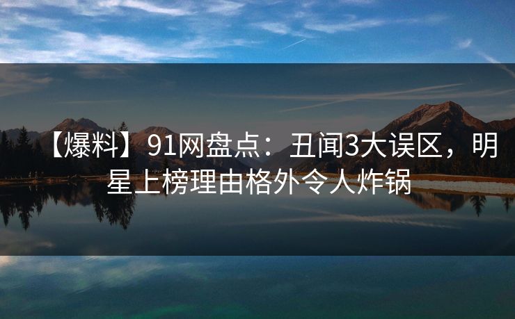 【爆料】91网盘点：丑闻3大误区，明星上榜理由格外令人炸锅