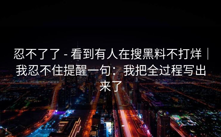 忍不了了 - 看到有人在搜黑料不打烊｜我忍不住提醒一句：我把全过程写出来了