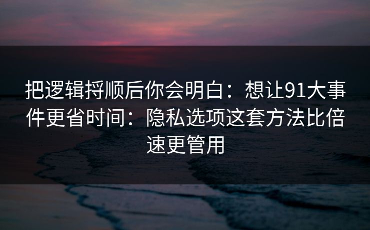 把逻辑捋顺后你会明白：想让91大事件更省时间：隐私选项这套方法比倍速更管用