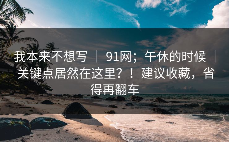 我本来不想写 | 91网;午休的时候 | 关键点居然在这里?!建议收藏,省得再翻车 我本来不想写 | 91网;午休的时候 | 关键点居然在这里?!建议收藏,省得再翻车
