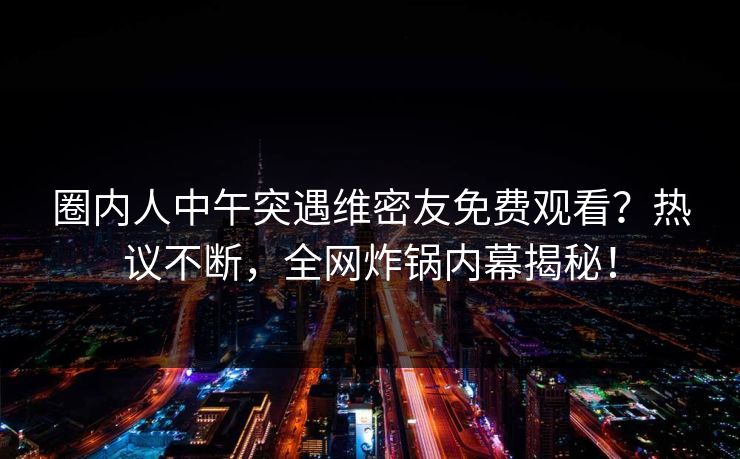圈内人中午突遇维密友免费观看？热议不断，全网炸锅内幕揭秘！
