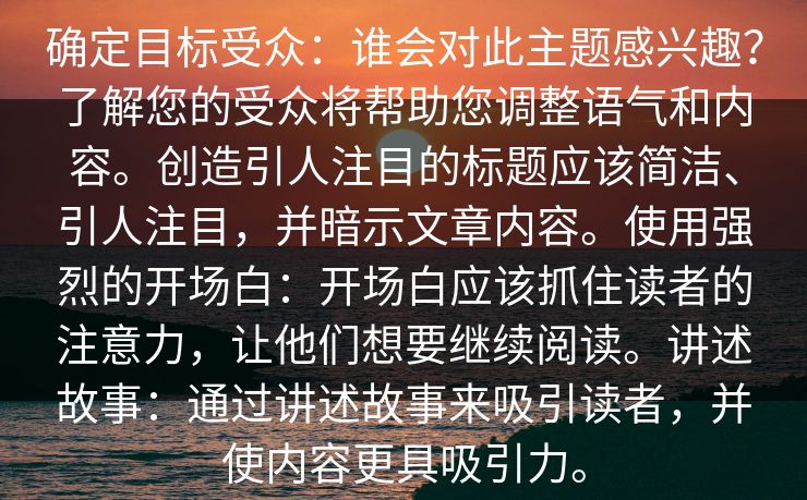 确定目标受众：谁会对此主题感兴趣？了解您的受众将帮助您调整语气和内容。创造引人注目的标题应该简洁、引人注目，并暗示文章内容。使用强烈的开场白：开场白应该抓住读者的注意力，让他们想要继续阅读。讲述故事：通过讲述故事来吸引读者，并使内容更具吸引力。