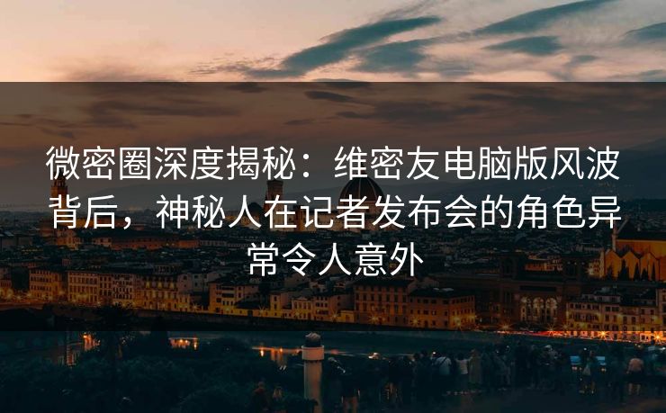 微密圈深度揭秘：维密友电脑版风波背后，神秘人在记者发布会的角色异常令人意外