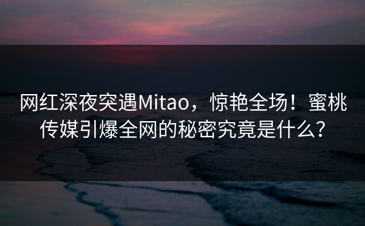 网红深夜突遇Mitao，惊艳全场！蜜桃传媒引爆全网的秘密究竟是什么？