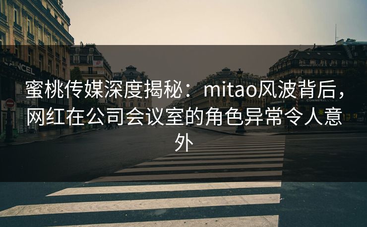 蜜桃传媒深度揭秘：mitao风波背后，网红在公司会议室的角色异常令人意外