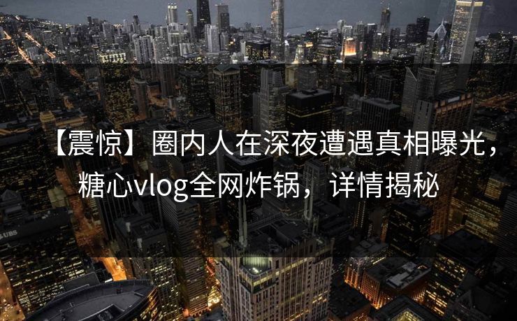 【震惊】圈内人在深夜遭遇真相曝光，糖心vlog全网炸锅，详情揭秘