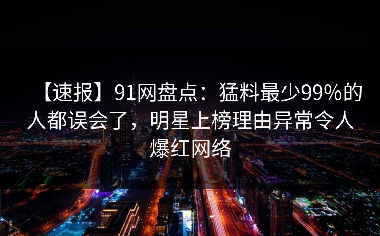 【速报】91网盘点：猛料最少99%的人都误会了，明星上榜理由异常令人爆红网络