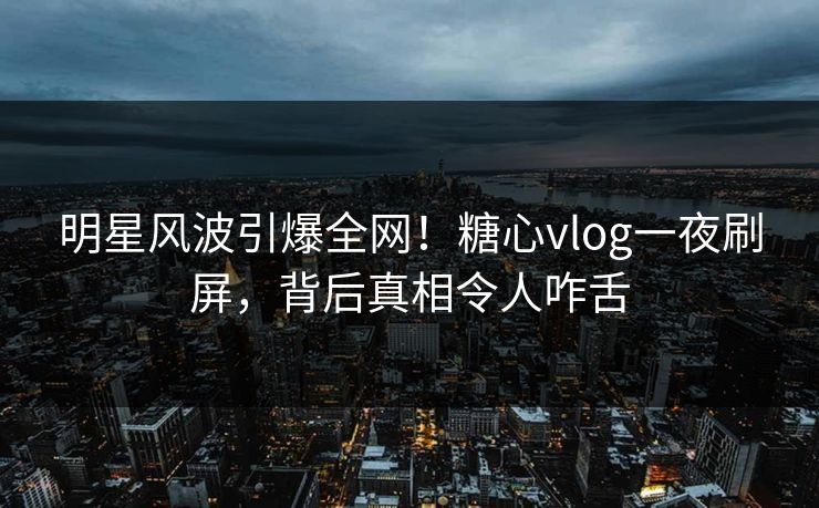 明星风波引爆全网！糖心vlog一夜刷屏，背后真相令人咋舌
