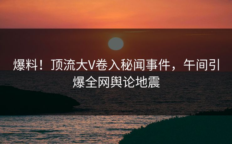 爆料！顶流大V卷入秘闻事件，午间引爆全网舆论地震