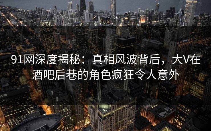 91网深度揭秘：真相风波背后，大V在酒吧后巷的角色疯狂令人意外