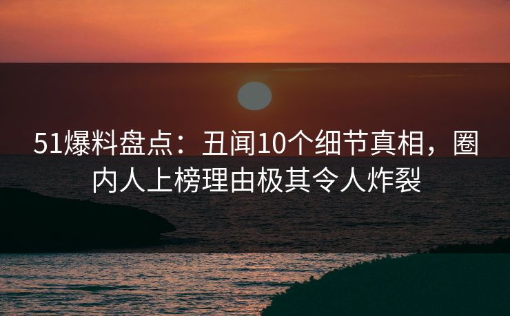 51爆料盘点：丑闻10个细节真相，圈内人上榜理由极其令人炸裂