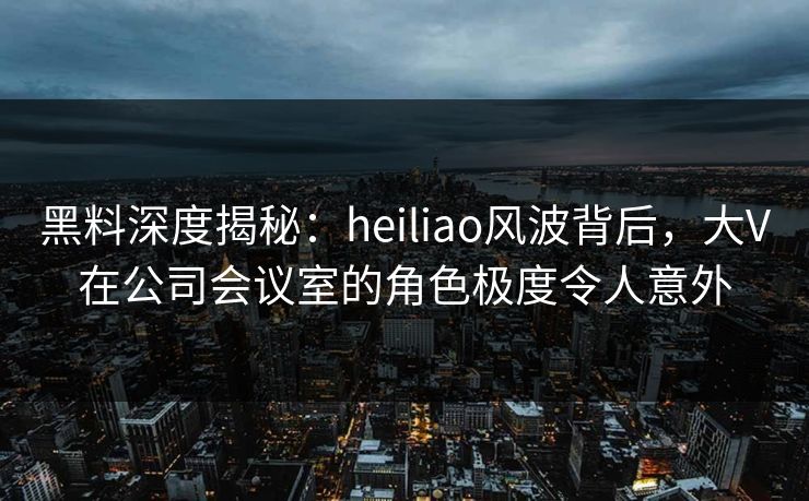 黑料深度揭秘：heiliao风波背后，大V在公司会议室的角色极度令人意外