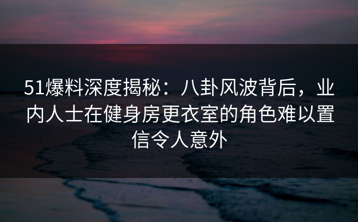51爆料深度揭秘：八卦风波背后，业内人士在健身房更衣室的角色难以置信令人意外