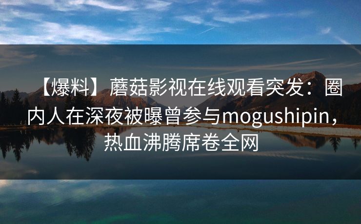 【爆料】蘑菇影视在线观看突发：圈内人在深夜被曝曾参与mogushipin，热血沸腾席卷全网