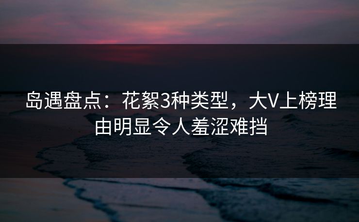 岛遇盘点：花絮3种类型，大V上榜理由明显令人羞涩难挡