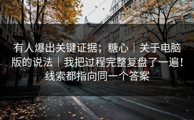 有人爆出关键证据;糖心|关于电脑版的说法|我把过程完整复盘了一遍!线索都指向同一个答案 有人爆出关键证据;糖心|关于电脑版的说法|我把过程完整复盘了一遍!线索都指向同一个答案