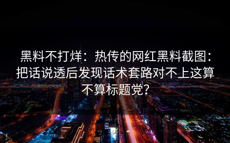 黑料不打烊：热传的网红黑料截图：把话说透后发现话术套路对不上这算不算标题党？