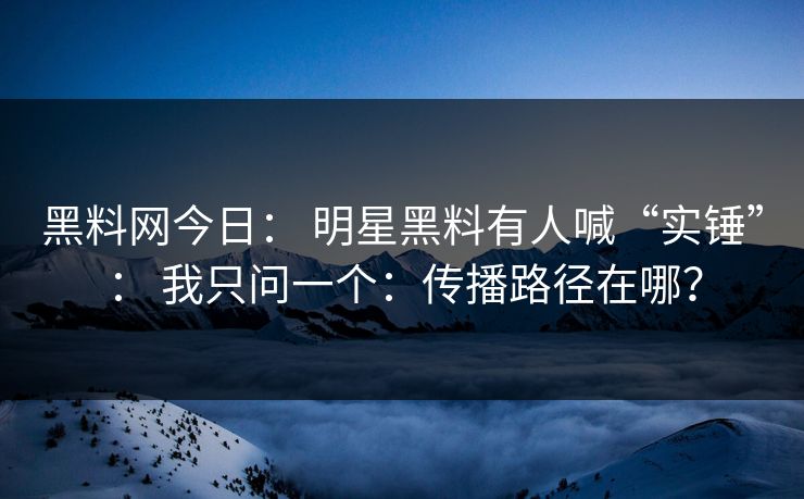 黑料网今日： 明星黑料有人喊“实锤”： 我只问一个：传播路径在哪？
